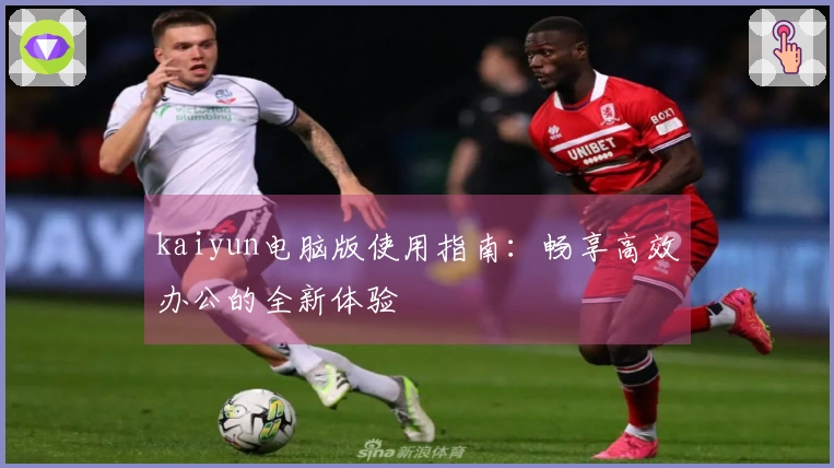 kaiyun电脑版使用指南：畅享高效办公的全新体验